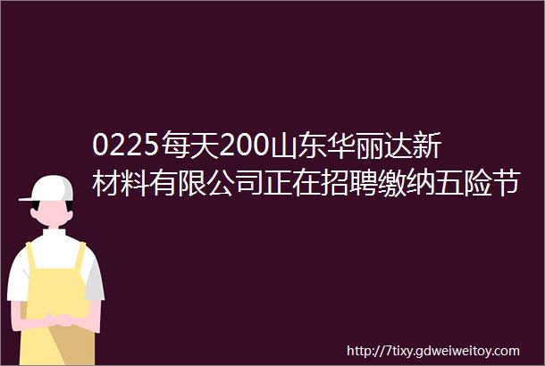 0225每天200山东华丽达新材料有限公司正在招聘缴纳五险节假日福利丰厚